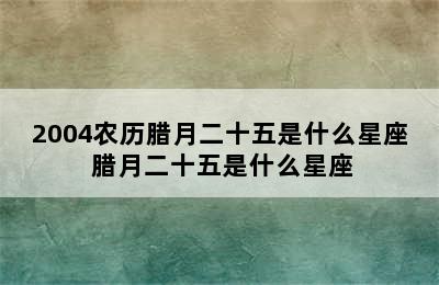 2004农历腊月二十五是什么星座 腊月二十五是什么星座